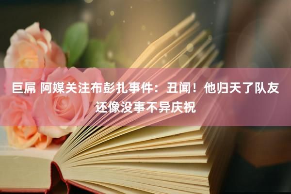 巨屌 阿媒关注布彭扎事件：丑闻！他归天了队友还像没事不异庆祝