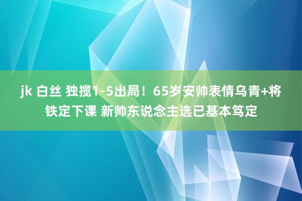 jk 白丝 独揽1-5出局！65岁安帅表情乌青+将铁定下课 新帅东说念主选已基本笃定
