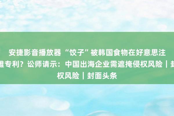 安捷影音播放器 “饺子”被韩国食物在好意思注册外不雅专利？讼师请示：中国出海企业需遮掩侵权风险｜封面头条