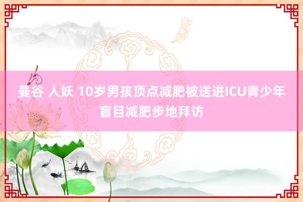 曼谷 人妖 10岁男孩顶点减肥被送进ICU青少年盲目减肥步地拜访