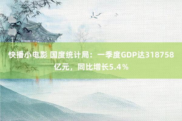 快播小电影 国度统计局：一季度GDP达318758亿元，同比增长5.4％