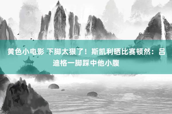 黄色小电影 下脚太狠了！斯凯利晒比赛顿然：吕迪格一脚踩中他小腹