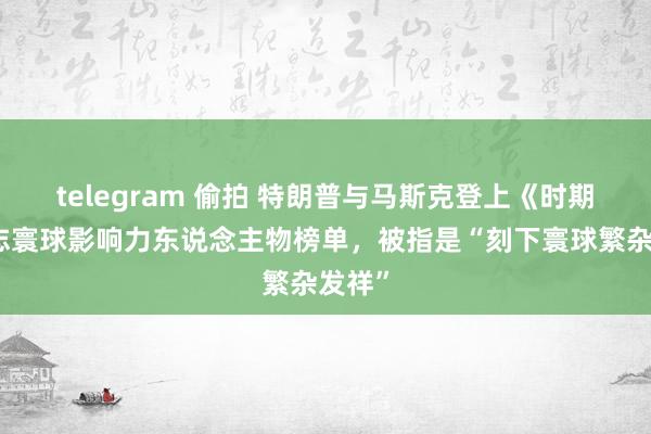 telegram 偷拍 特朗普与马斯克登上《时期》杂志寰球影响力东说念主物榜单，被指是“刻下寰球繁杂发祥”