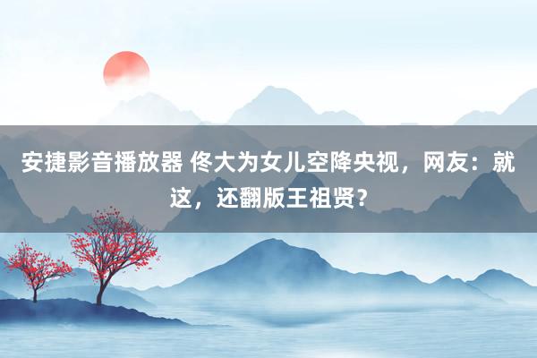 安捷影音播放器 佟大为女儿空降央视，网友：就这，还翻版王祖贤？