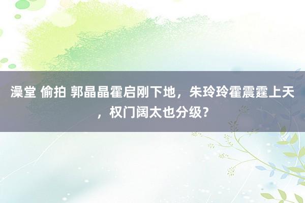 澡堂 偷拍 郭晶晶霍启刚下地，朱玲玲霍震霆上天，权门阔太也分级？