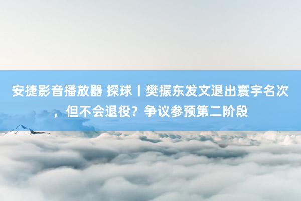 安捷影音播放器 探球丨樊振东发文退出寰宇名次，但不会退役？争议参预第二阶段