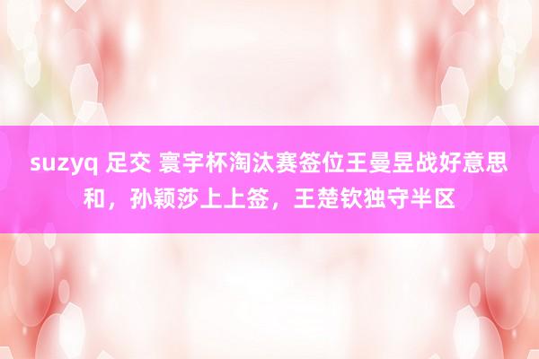 suzyq 足交 寰宇杯淘汰赛签位王曼昱战好意思和，孙颖莎上上签，王楚钦独守半区