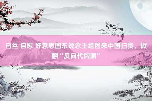 白丝 自慰 好意思国东说念主组团来中国扫货，掀翻“反向代购潮”