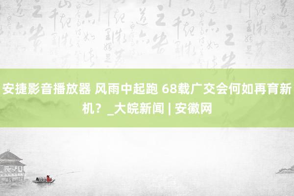 安捷影音播放器 风雨中起跑 68载广交会何如再育新机？_大皖新闻 | 安徽网