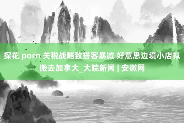 探花 porn 关税战略致搭客暴减 好意思边境小店拟搬去加拿大_大皖新闻 | 安徽网