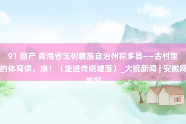 91 国产 青海省玉树藏族自治州称多县——古村里的体育课，燃！（走进传统墟落）_大皖新闻 | 安徽网