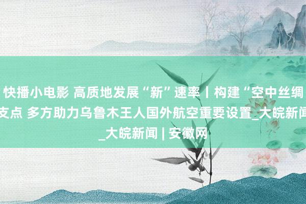快播小电影 高质地发展“新”速率丨构建“空中丝绸之路”新支点 多方助力乌鲁木王人国外航空重要设置_大皖新闻 | 安徽网