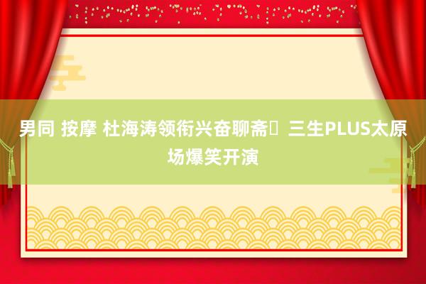 男同 按摩 杜海涛领衔兴奋聊斋･三生PLUS太原场爆笑开演