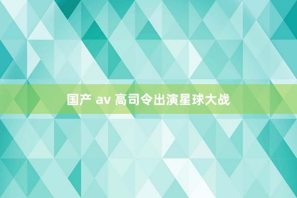 国产 av 高司令出演星球大战