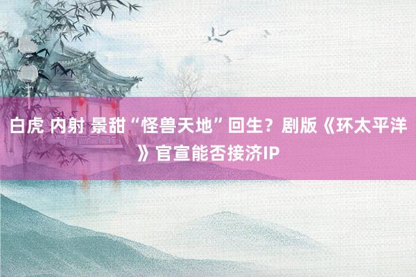 白虎 内射 景甜“怪兽天地”回生？剧版《环太平洋》官宣能否接济IP