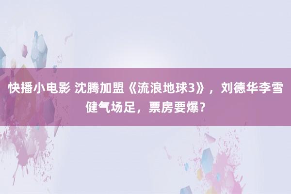 快播小电影 沈腾加盟《流浪地球3》，刘德华李雪健气场足，票房要爆？