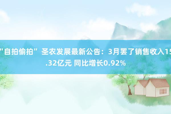 “自拍偷拍” 圣农发展最新公告：3月罢了销售收入15.32亿元 同比增长0.92%