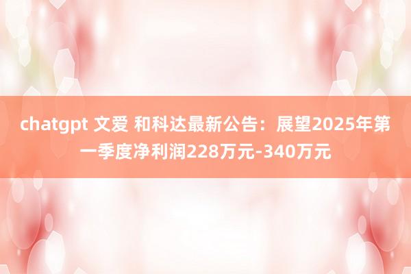 chatgpt 文爱 和科达最新公告：展望2025年第一季度净利润228万元-340万元