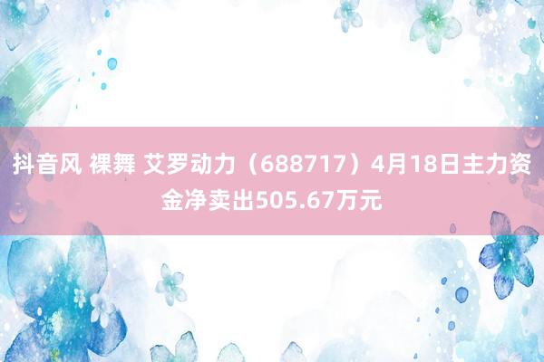 抖音风 裸舞 艾罗动力（688717）4月18日主力资金净卖出505.67万元