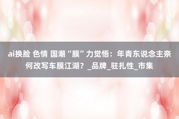ai换脸 色情 国潮“膜”力觉悟：年青东说念主奈何改写车膜江湖？_品牌_驻扎性_市集