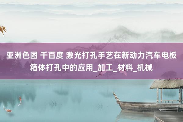 亚洲色图 千百度 激光打孔手艺在新动力汽车电板箱体打孔中的应用_加工_材料_机械