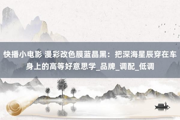 快播小电影 漫彩改色膜蓝晶黑：把深海星辰穿在车身上的高等好意思学_品牌_调配_低调