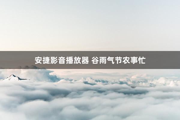 安捷影音播放器 谷雨气节农事忙