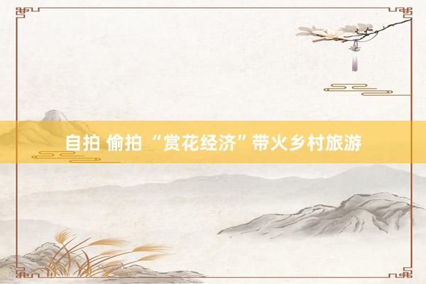 自拍 偷拍 “赏花经济”带火乡村旅游