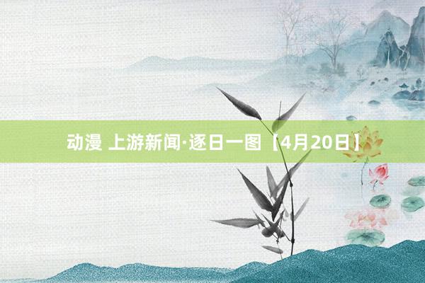 动漫 上游新闻·逐日一图【4月20日】