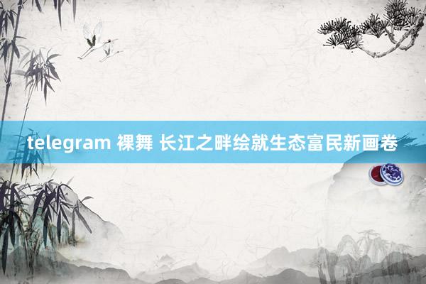 telegram 裸舞 长江之畔绘就生态富民新画卷