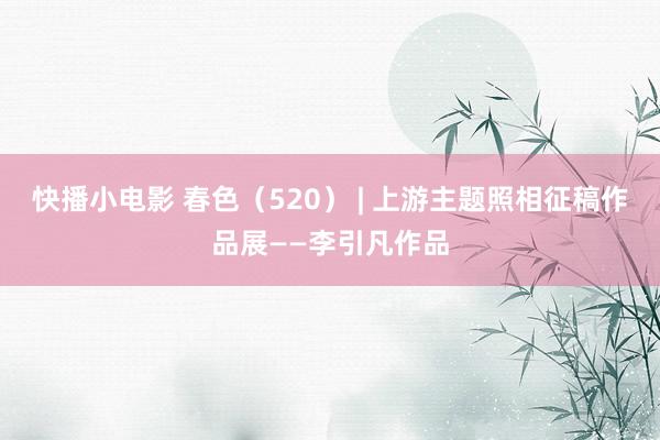快播小电影 春色（520） | 上游主题照相征稿作品展——李引凡作品
