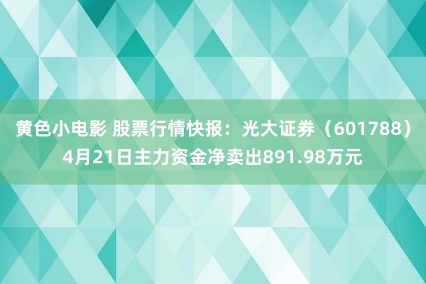 黄色小电影 股票行情快报：光大证券（601788）4月21日主力资金净卖出891.98万元