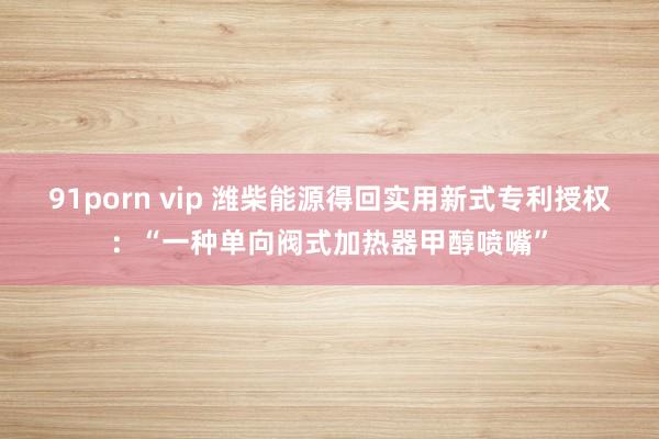 91porn vip 潍柴能源得回实用新式专利授权：“一种单向阀式加热器甲醇喷嘴”