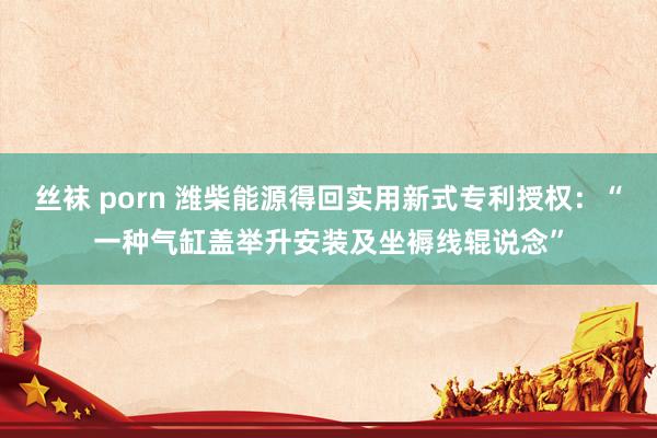 丝袜 porn 潍柴能源得回实用新式专利授权：“一种气缸盖举升安装及坐褥线辊说念”