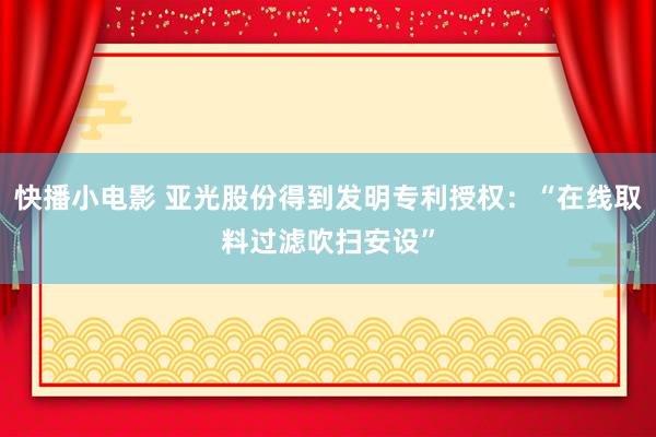 快播小电影 亚光股份得到发明专利授权：“在线取料过滤吹扫安设”