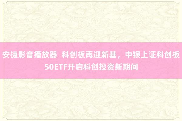安捷影音播放器  科创板再迎新基，中银上证科创板50ETF开启科创投资新期间
