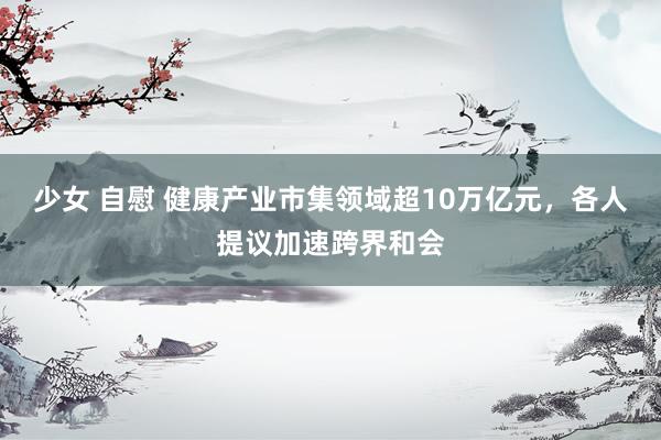 少女 自慰 健康产业市集领域超10万亿元，各人提议加速跨界和会