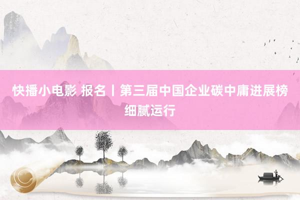 快播小电影 报名丨第三届中国企业碳中庸进展榜细腻运行