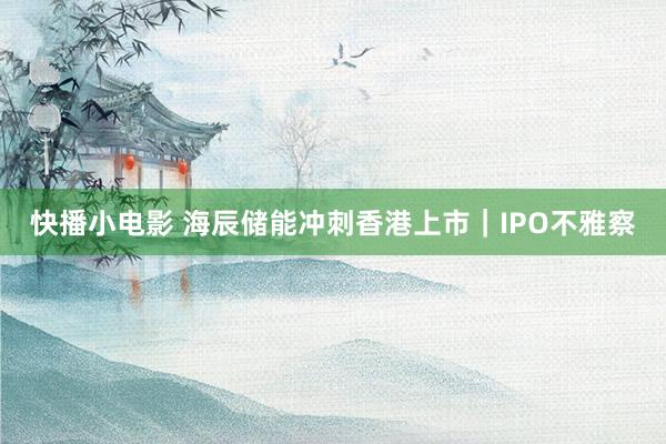 快播小电影 海辰储能冲刺香港上市｜IPO不雅察