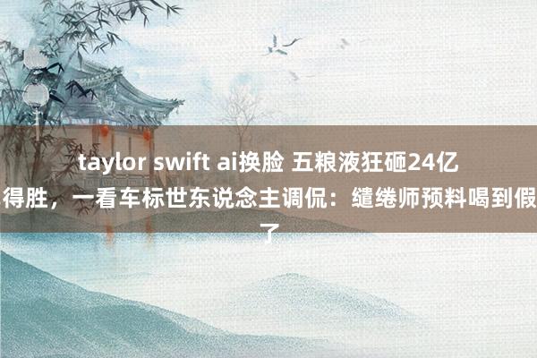 taylor swift ai换脸 五粮液狂砸24亿造车得胜，一看车标世东说念主调侃：缱绻师预料喝到假酒了