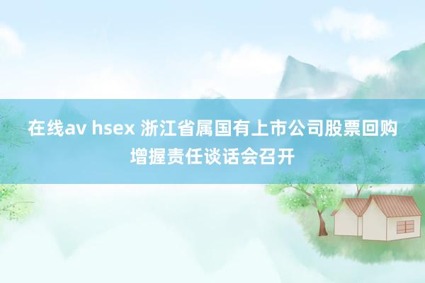 在线av hsex 浙江省属国有上市公司股票回购增握责任谈话会召开