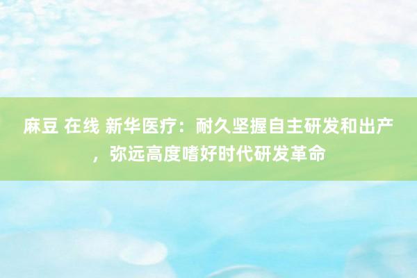 麻豆 在线 新华医疗：耐久坚握自主研发和出产，弥远高度嗜好时代研发革命