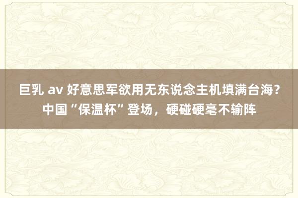 巨乳 av 好意思军欲用无东说念主机填满台海？中国“保温杯”登场，硬碰硬毫不输阵