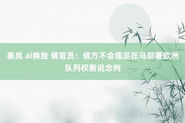 秦岚 ai换脸 俄官员：俄方不会插足在乌部署欧洲队列权衡说念判