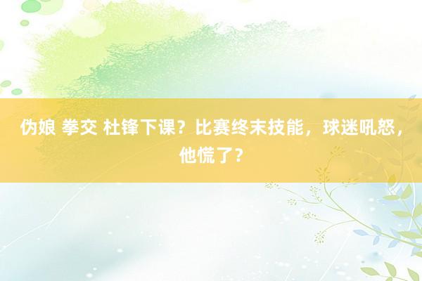 伪娘 拳交 杜锋下课？比赛终末技能，球迷吼怒，他慌了？