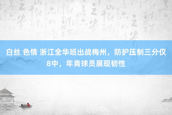 白丝 色情 浙江全华班出战梅州，防护压制三分仅8中，年青球员展现韧性