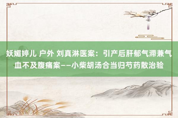 妖媚婷儿 户外 刘真淋医案：引产后肝郁气滞兼气血不及腹痛案——小柴胡汤合当归芍药散治验