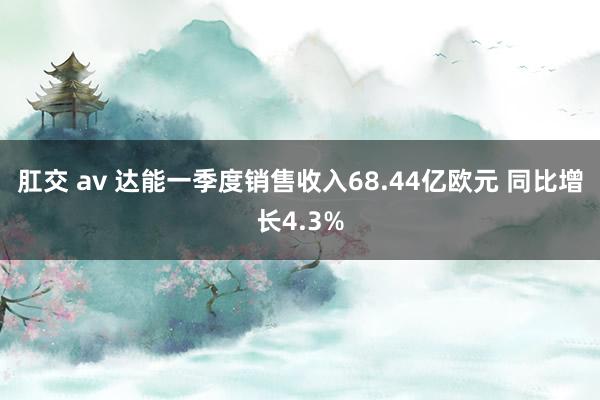 肛交 av 达能一季度销售收入68.44亿欧元 同比增长4.3%