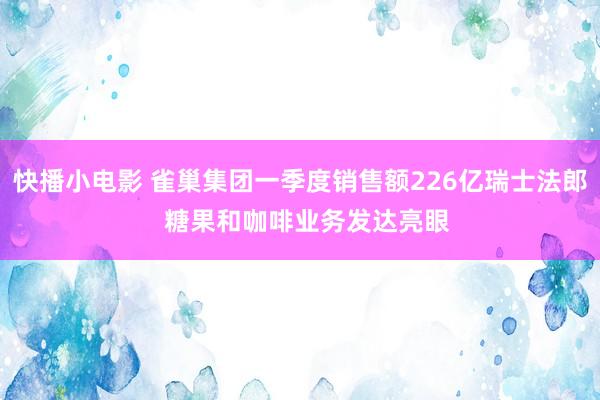 快播小电影 雀巢集团一季度销售额226亿瑞士法郎  糖果和咖啡业务发达亮眼