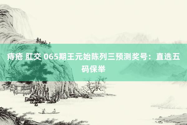 痔疮 肛交 065期王元始陈列三预测奖号：直选五码保举